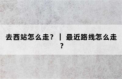 去西站怎么走？｜ 最近路线怎么走？